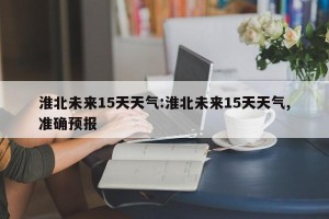 淮北未来15天天气:淮北未来15天天气,准确预报