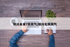 铜川未来7天天气/铜川七天天气