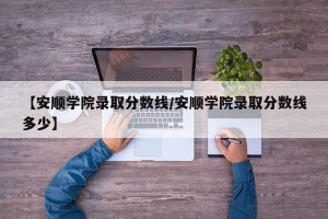 【安顺学院录取分数线/安顺学院录取分数线多少】