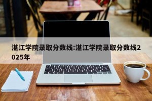 湛江学院录取分数线:湛江学院录取分数线2025年