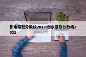 衡水录取分数线2017:衡水录取分数线2019
