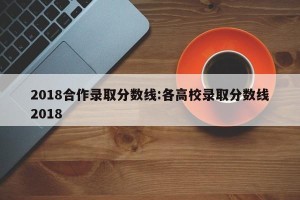 2018合作录取分数线:各高校录取分数线2018