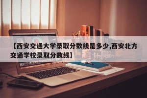 【西安交通大学录取分数线是多少,西安北方交通学校录取分数线】