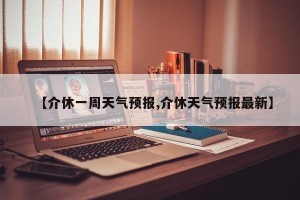 【介休一周天气预报,介休天气预报最新】