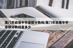 厦门市启悟中学录取分数线/厦门市启悟中学录取分数线是多少
