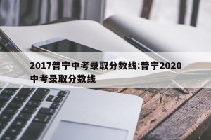 2017普宁中考录取分数线:普宁2020中考录取分数线