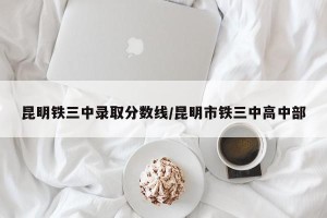 昆明铁三中录取分数线/昆明市铁三中高中部