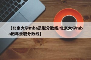 【北京大学mba录取分数线/北京大学mba历年录取分数线】