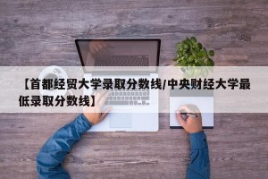 【首都经贸大学录取分数线/中央财经大学最低录取分数线】
