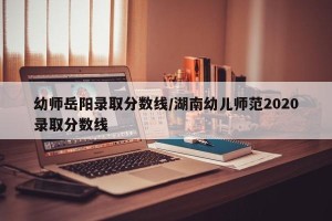 幼师岳阳录取分数线/湖南幼儿师范2020录取分数线