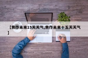 【焦作未来15天天气,焦作未来十五天天气】