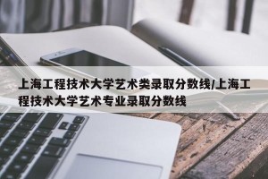 上海工程技术大学艺术类录取分数线/上海工程技术大学艺术专业录取分数线