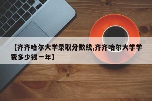 【齐齐哈尔大学录取分数线,齐齐哈尔大学学费多少钱一年】