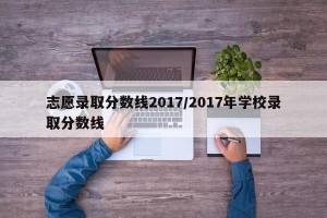 志愿录取分数线2017/2017年学校录取分数线