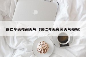 铜仁今天夜间天气（铜仁今天夜间天气预报）