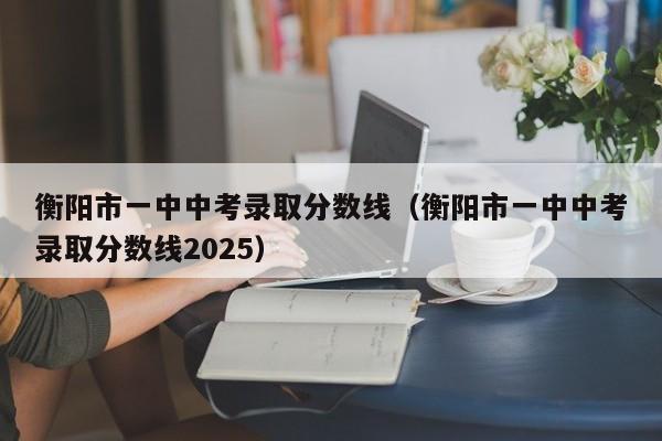 衡阳市一中中考录取分数线(衡阳市一中中考录取分数线2025)