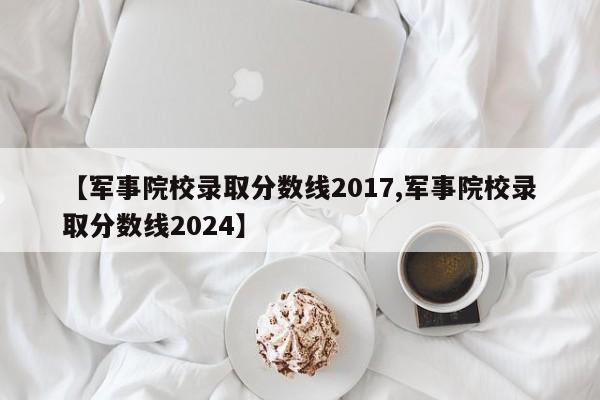 【军事院校录取分数线2017,军事院校录取分数线2024】