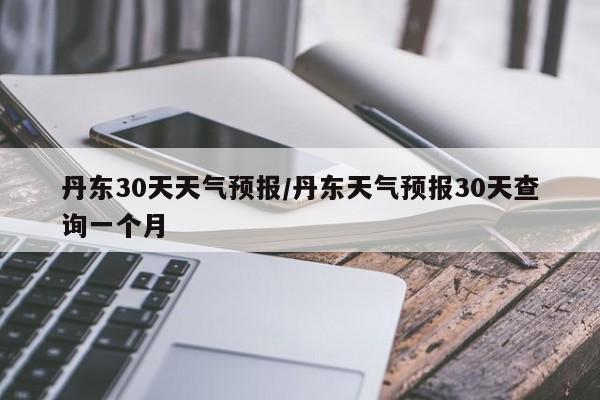 丹东30天天气预报/丹东天气预报30天查询一个月