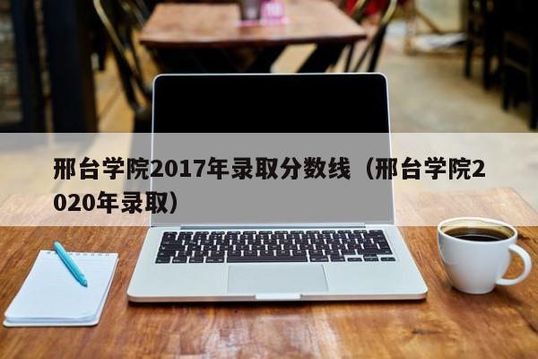 邢台学院2017年录取分数线(邢台学院2020年录取)