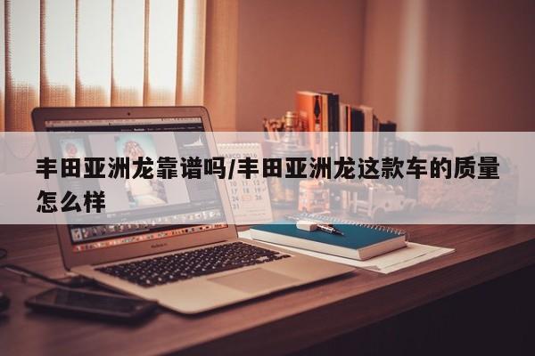 丰田亚洲龙靠谱吗/丰田亚洲龙这款车的质量怎么样