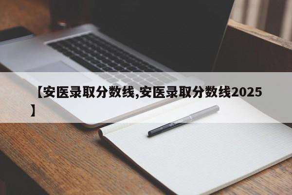 【安医录取分数线,安医录取分数线2025】