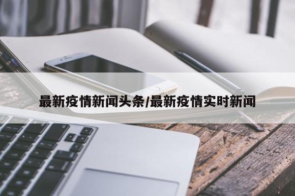 最新疫情新闻头条/最新疫情实时新闻