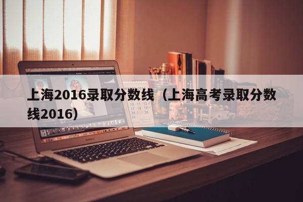 上海2016录取分数线(上海高考录取分数线2016)