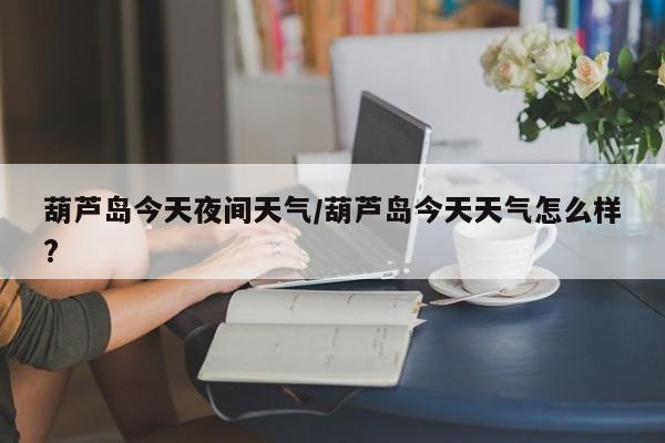 葫芦岛今天夜间天气/葫芦岛今天天气怎么样?