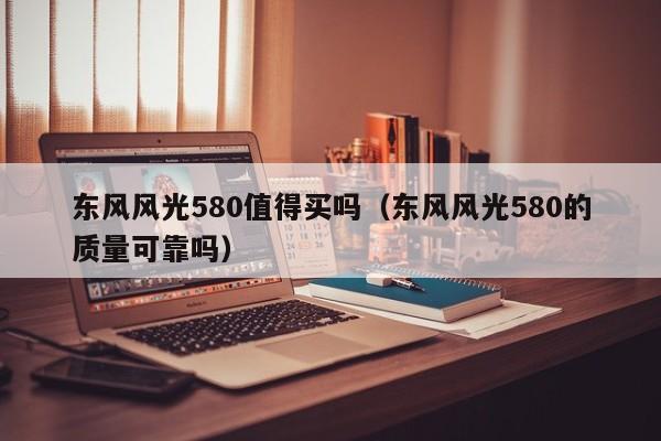 东风风光580值得买吗(东风风光580的质量可靠吗)