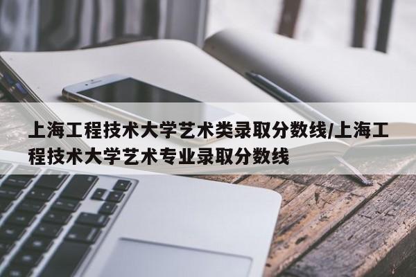 上海工程技术大学艺术类录取分数线/上海工程技术大学艺术专业录取分数线