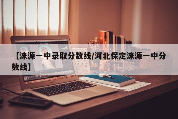 【涞源一中录取分数线/河北保定涞源一中分数线】