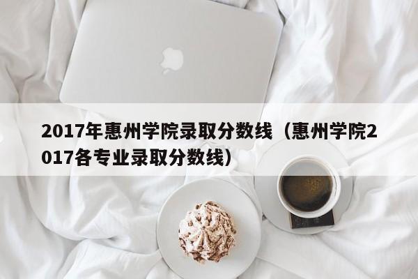 2017年惠州学院录取分数线(惠州学院2017各专业录取分数线)