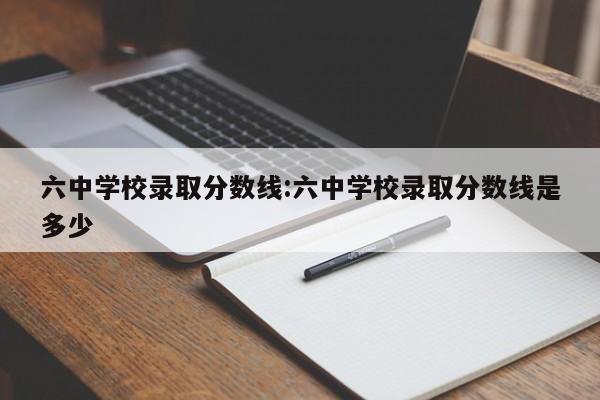 六中学校录取分数线:六中学校录取分数线是多少
