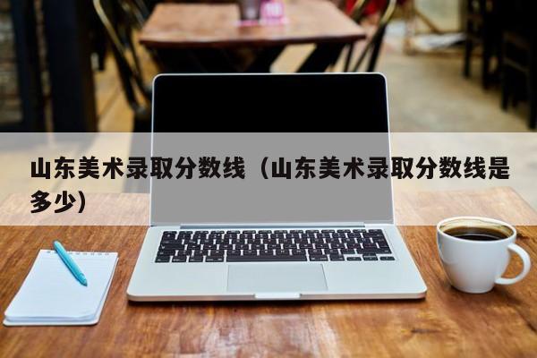 山东美术录取分数线(山东美术录取分数线是多少)