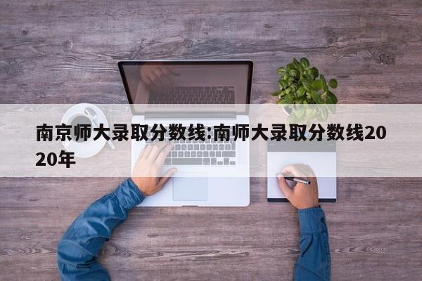 南京师大录取分数线:南师大录取分数线2020年
