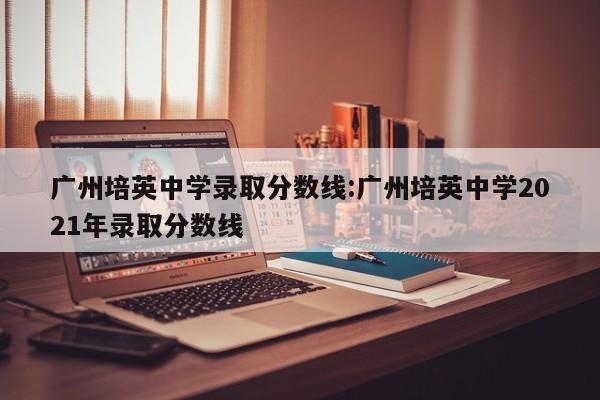 广州培英中学录取分数线:广州培英中学2021年录取分数线