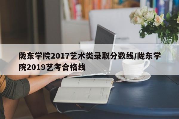 陇东学院2017艺术类录取分数线/陇东学院2019艺考合格线