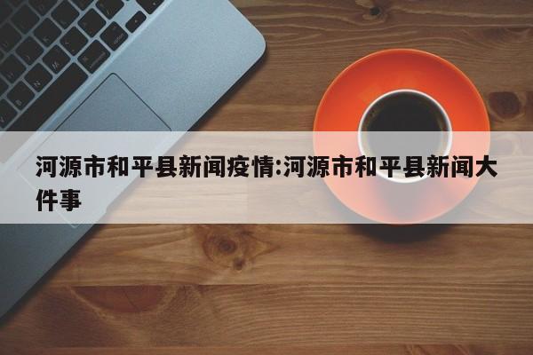 河源市和平县新闻疫情:河源市和平县新闻大件事