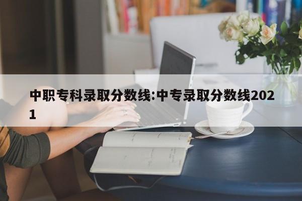 中职专科录取分数线:中专录取分数线2021