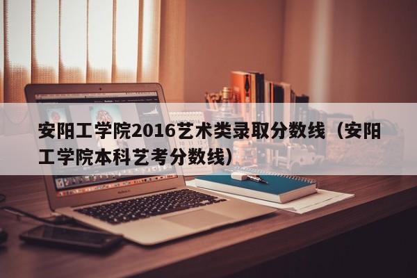 安阳工学院2016艺术类录取分数线(安阳工学院本科艺考分数线)