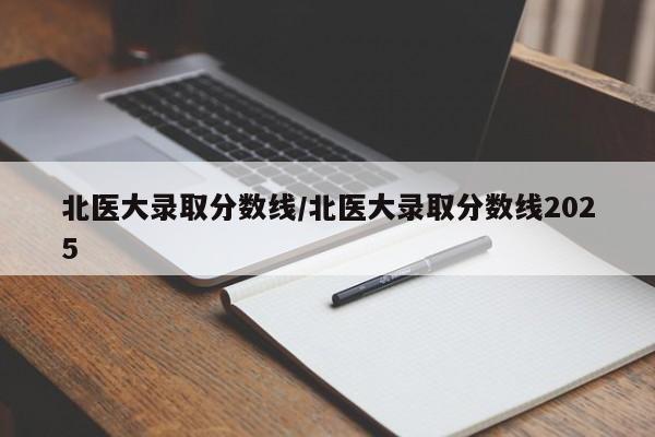 北医大录取分数线/北医大录取分数线2025