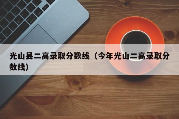 光山县二高录取分数线(今年光山二高录取分数线)