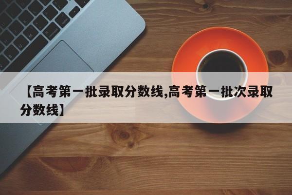 【高考第一批录取分数线,高考第一批次录取分数线】