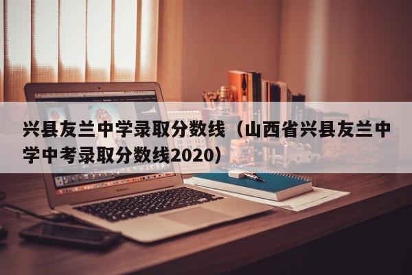 兴县友兰中学录取分数线(山西省兴县友兰中学中考录取分数线2020)