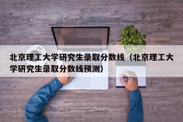 北京理工大学研究生录取分数线(北京理工大学研究生录取分数线预测)