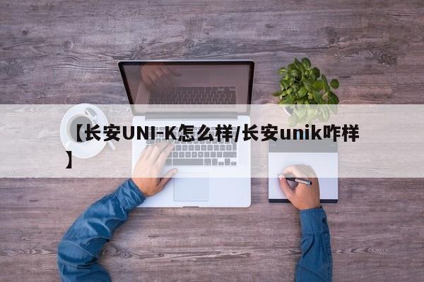【长安UNI-K怎么样/长安unik咋样】