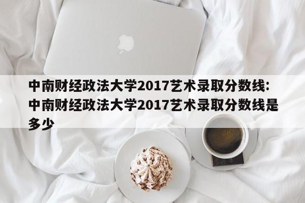 中南财经政法大学2017艺术录取分数线:中南财经政法大学2017艺术录取分数线是多少