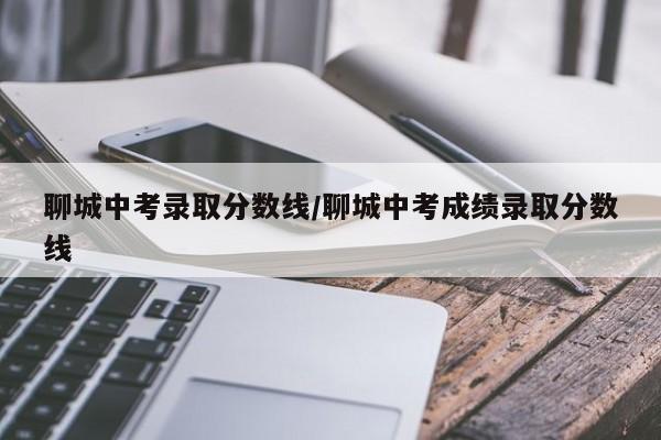 聊城中考录取分数线/聊城中考成绩录取分数线