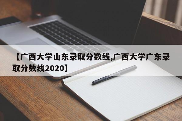 【广西大学山东录取分数线,广西大学广东录取分数线2020】