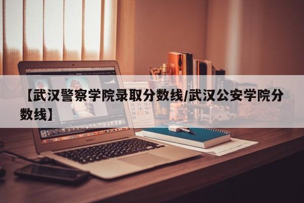 【武汉警察学院录取分数线/武汉公安学院分数线】